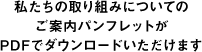 私たちの取り組みについてのご案内パンフレットがPDFでダウンロードいただけます