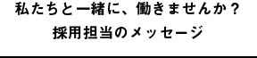 私たちと一緒に、働きませんか？採用担当のメッセージ