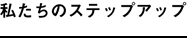 私たちのステップアップ